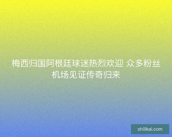 梅西归国阿根廷球迷热烈欢迎 众多粉丝机场见证传奇归来