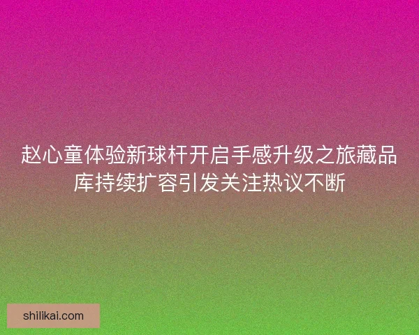 赵心童体验新球杆开启手感升级之旅藏品库持续扩容引发关注热议不断