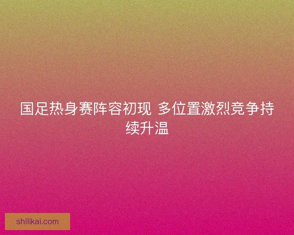 国足热身赛阵容初现 多位置激烈竞争持续升温