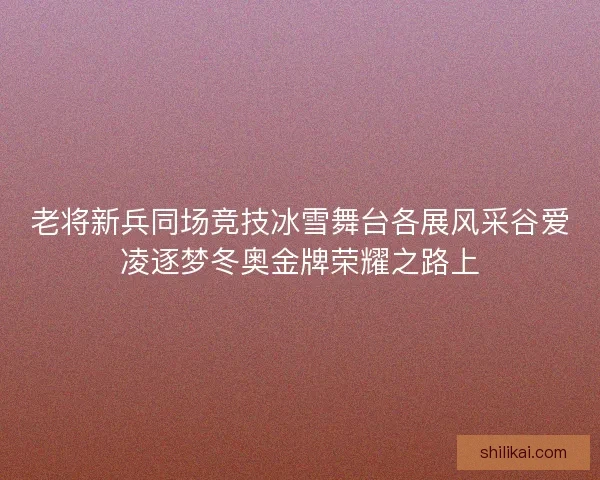 老将新兵同场竞技冰雪舞台各展风采谷爱凌逐梦冬奥金牌荣耀之路上