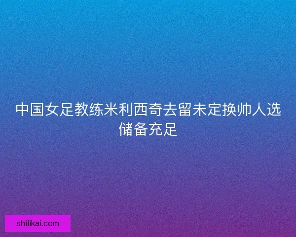 中国女足教练米利西奇去留未定换帅人选储备充足