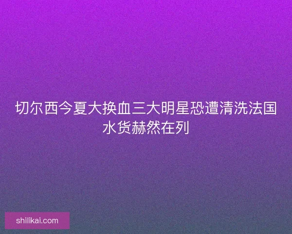 切尔西今夏大换血三大明星恐遭清洗法国水货赫然在列