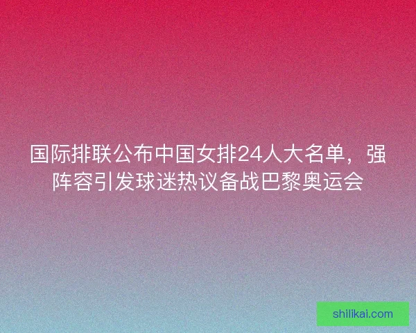 国际排联公布中国女排24人大名单，强阵容引发球迷热议备战巴黎奥运会