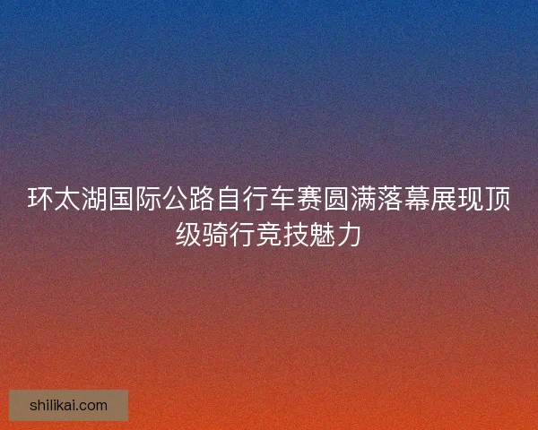 环太湖国际公路自行车赛圆满落幕展现顶级骑行竞技魅力 环太湖国际公路自行车赛圆满落幕展现顶级骑行竞技魅力