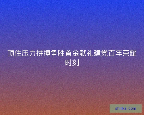 顶住压力拼搏争胜首金献礼建党百年荣耀时刻