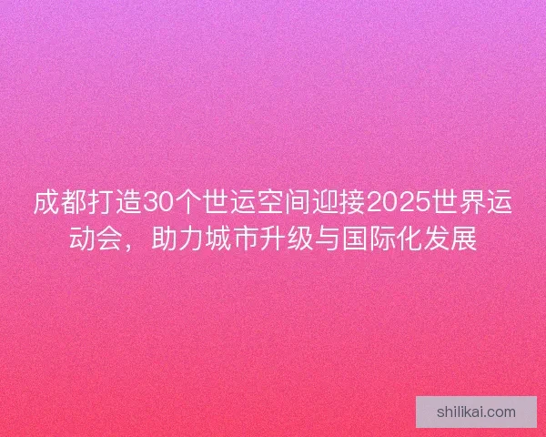 成都打造30个世运空间迎接2025世界运动会，助力城市升级与国际化发展