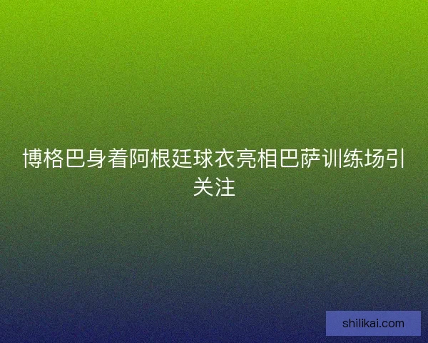博格巴身着阿根廷球衣亮相巴萨训练场引关注