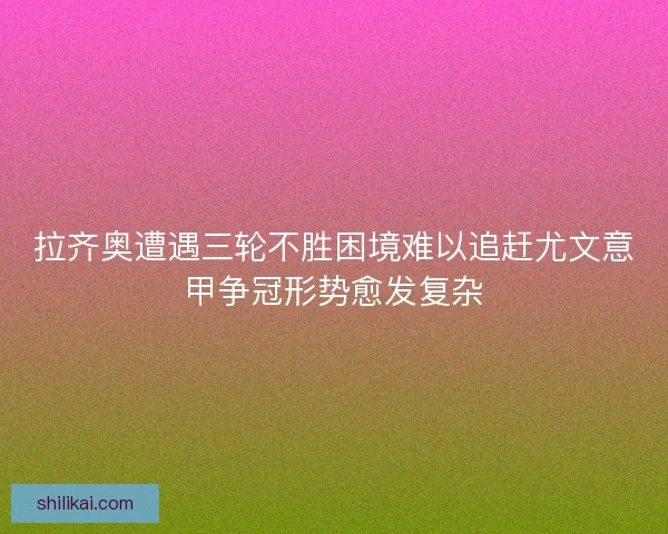拉齐奥遭遇三轮不胜困境难以追赶尤文意甲争冠形势愈发复杂