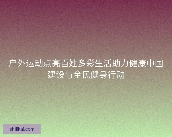 户外运动点亮百姓多彩生活助力健康中国建设与全民健身行动
