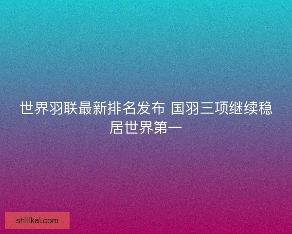 世界羽联最新排名发布 国羽三项继续稳居世界第一