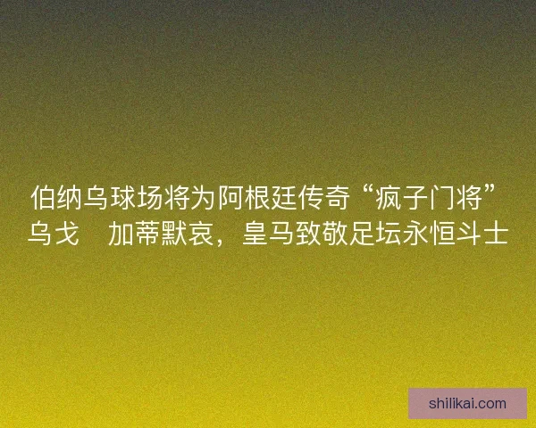 伯纳乌球场将为阿根廷传奇 “疯子门将” 乌戈・加蒂默哀，皇马致敬足坛永恒斗士